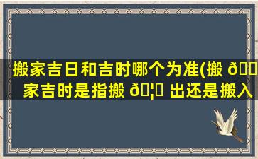 搬家吉日和吉时哪个为准(搬 🐎 家吉时是指搬 🦟 出还是搬入的时间)